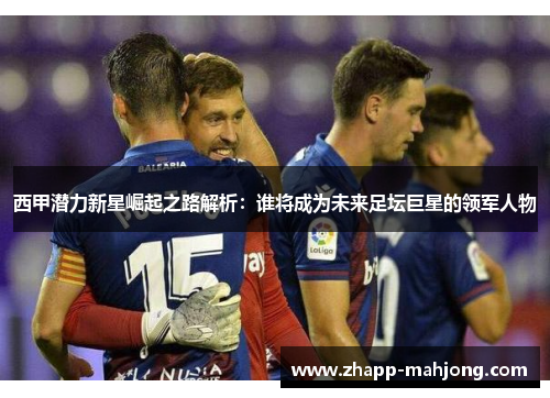 西甲潜力新星崛起之路解析：谁将成为未来足坛巨星的领军人物