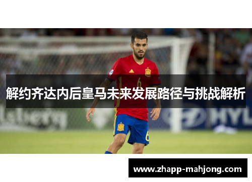 解约齐达内后皇马未来发展路径与挑战解析