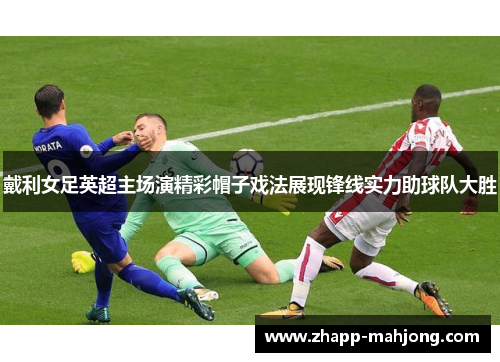 戴利女足英超主场演精彩帽子戏法展现锋线实力助球队大胜